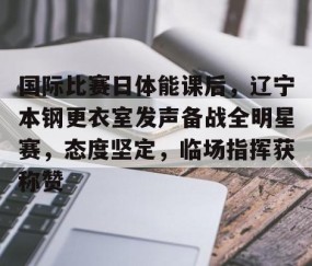 悦盈网站 -国际比赛日体能课后，辽宁本钢更衣室发声备战全明星赛，态度坚定，临场指挥获称赞的简单介绍